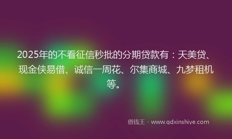 2025年的不看征信秒批的分期贷款有：天美贷、现金侠易借、诚信一周花、尔集商城、九梦租机等。