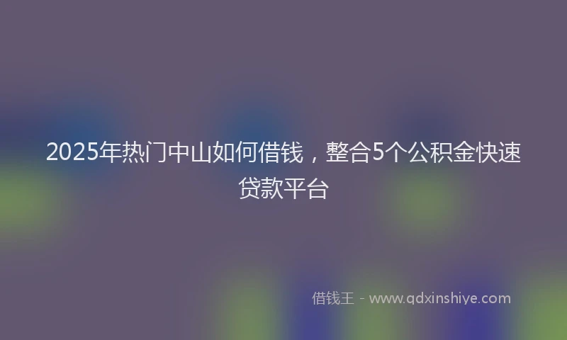 2025年热门中山如何借钱，整合5个公积金快速贷款平台