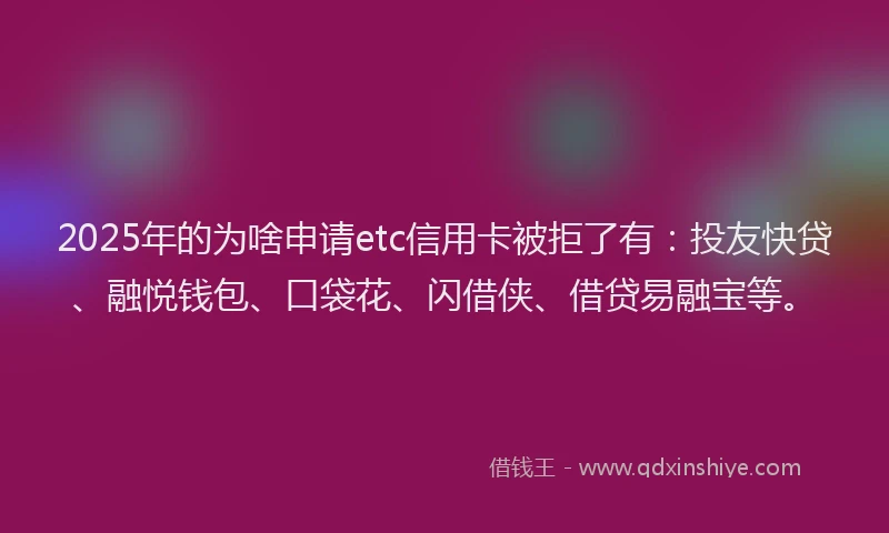 2025年的为啥申请etc信用卡被拒了有：投友快贷、融悦钱包、口袋花、闪借侠、借贷易融宝等。
