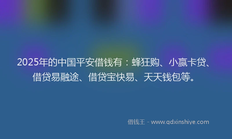 2025年的中国平安借钱有：蜂狂购、小赢卡贷、借贷易融途、借贷宝快易、天天钱包等。
