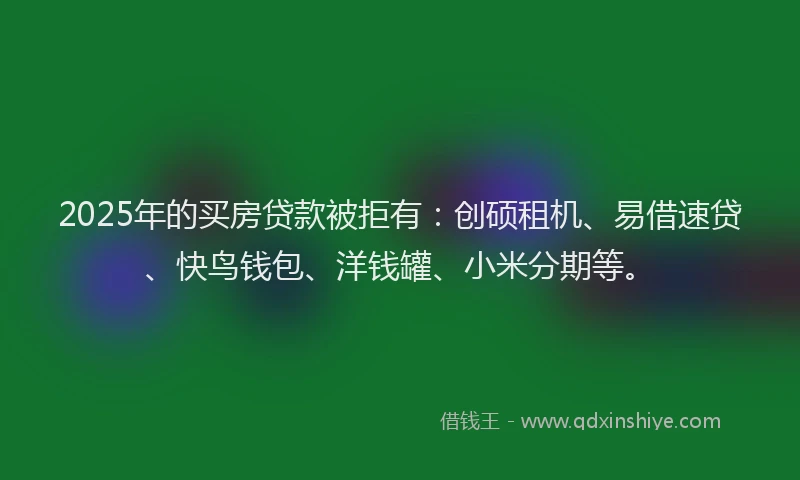 2025年的买房贷款被拒有：创硕租机、易借速贷、快鸟钱包、洋钱罐、小米分期等。