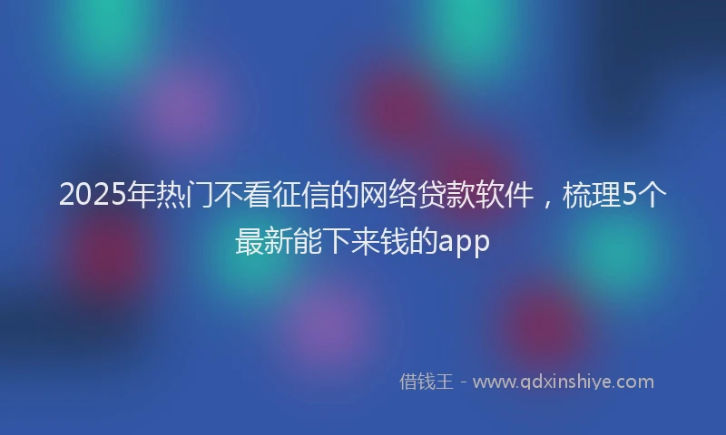 2025年热门不看征信的网络贷款软件，梳理5个最新能下来钱的app