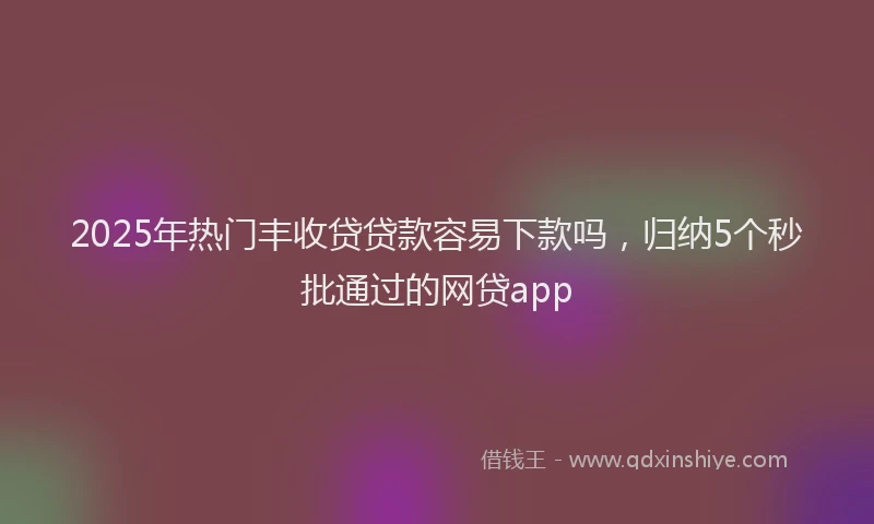 2025年热门丰收贷贷款容易下款吗，归纳5个秒批通过的网贷app