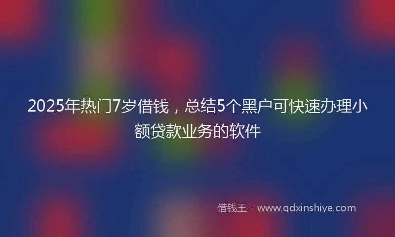 2025年热门7岁借钱，总结5个黑户可快速办理小额贷款业务的软件