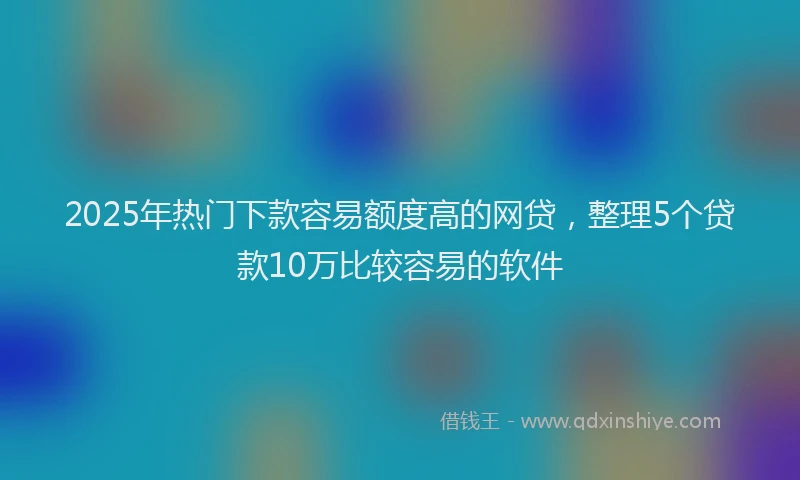 2025年热门下款容易额度高的网贷，整理5个贷款10万比较容易的软件