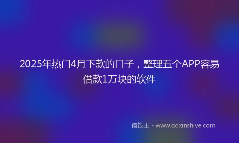 2025年热门4月下款的口子，整理五个APP容易借款1万块的软件