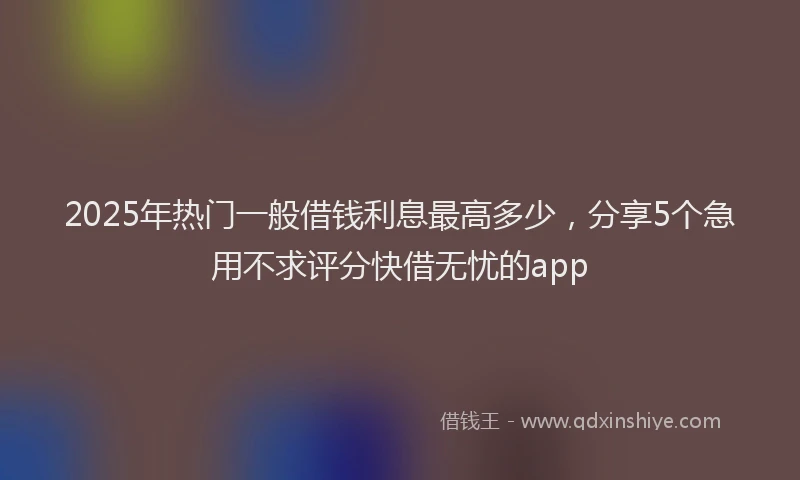 2025年热门一般借钱利息最高多少，分享5个急用不求评分快借无忧的app