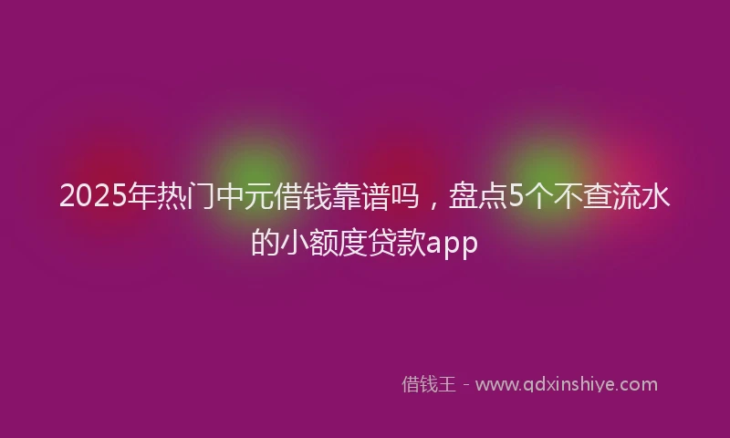 2025年热门中元借钱靠谱吗，盘点5个不查流水的小额度贷款app