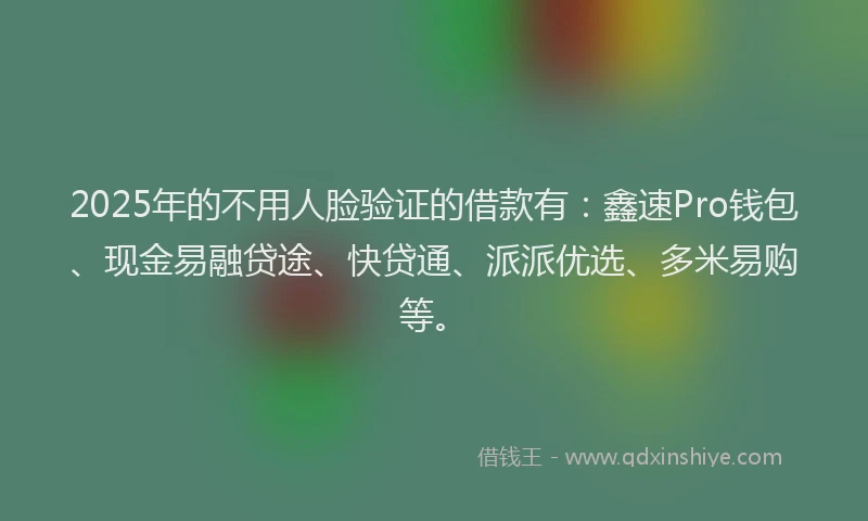 2025年的不用人脸验证的借款有：鑫速Pro钱包、现金易融贷途、快贷通、派派优选、多米易购等。
