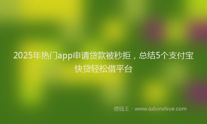 2025年热门app申请贷款被秒拒，总结5个支付宝快贷轻松借平台