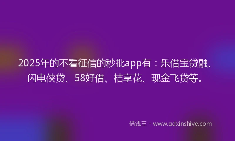 2025年的不看征信的秒批app有：乐借宝贷融、闪电侠贷、58好借、桔享花、现金飞贷等。