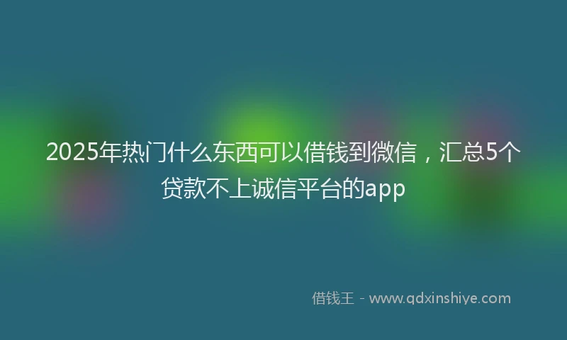 2025年热门什么东西可以借钱到微信，汇总5个贷款不上诚信平台的app