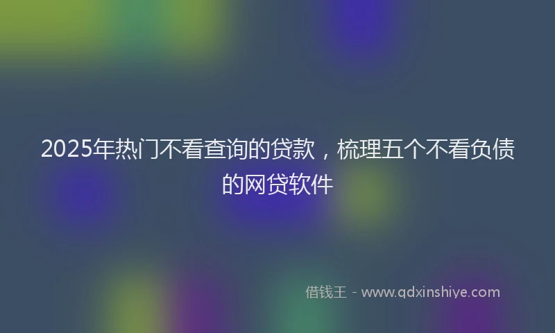 2025年热门不看查询的贷款，梳理五个不看负债的网贷软件
