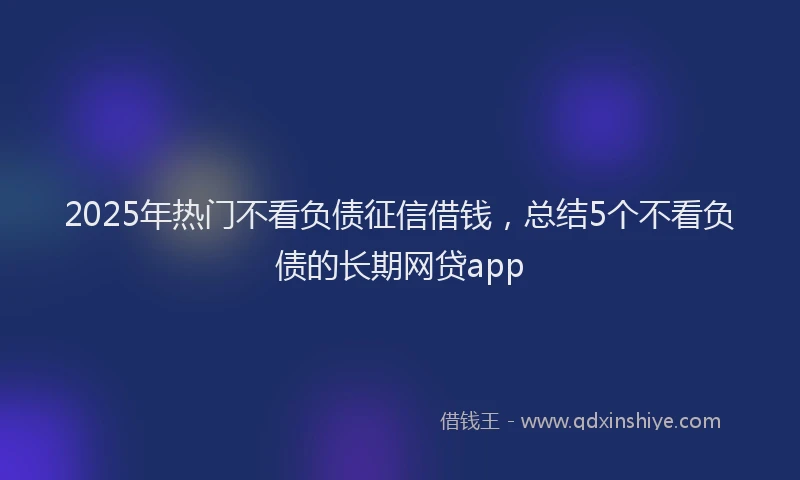 2025年热门不看负债征信借钱，总结5个不看负债的长期网贷app