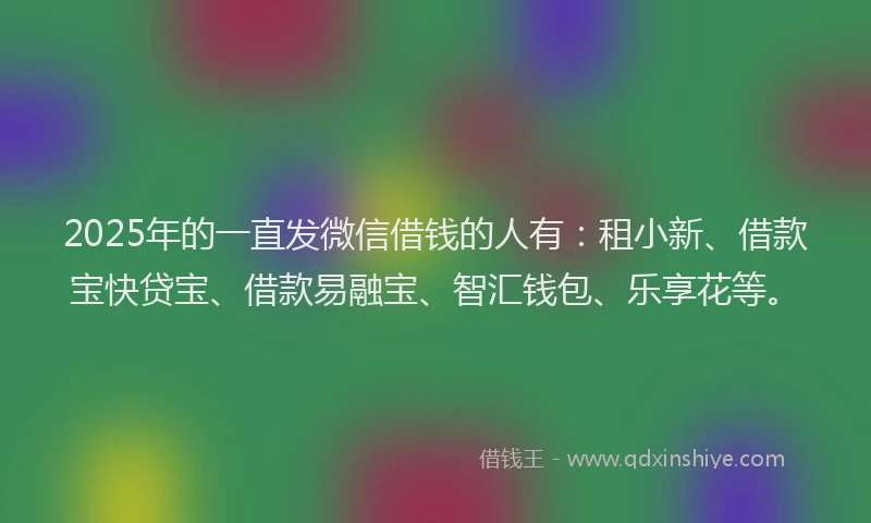 2025年的一直发微信借钱的人有：租小新、借款宝快贷宝、借款易融宝、智汇钱包、乐享花等。