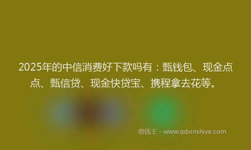 2025年的中信消费好下款吗有：甄钱包、现金点点、甄信贷、现金快贷宝、携程拿去花等。