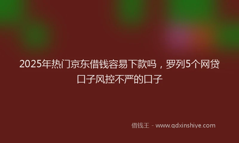 2025年热门京东借钱容易下款吗，罗列5个网贷口子风控不严的口子