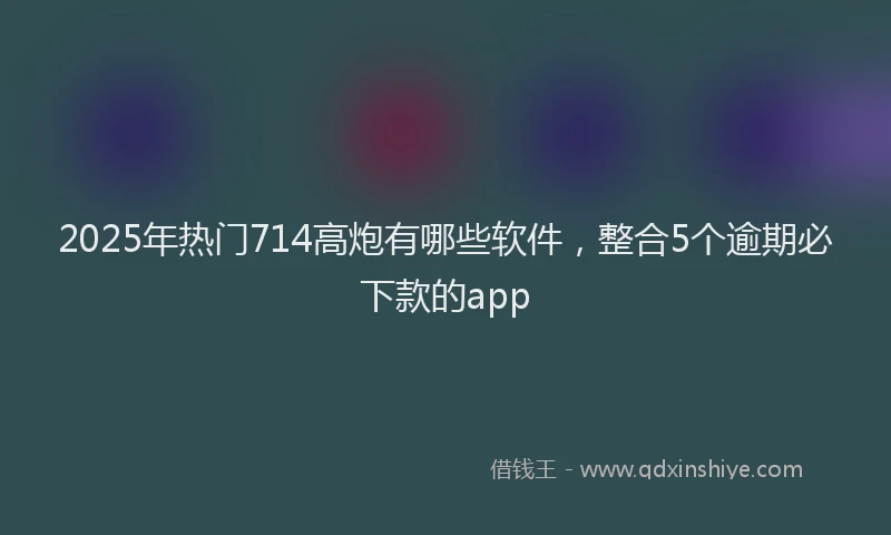 2025年热门714高炮有哪些软件，整合5个逾期必下款的app