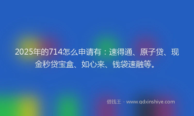 2025年的714怎么申请有：速得通、原子贷、现金秒贷宝盒、如心来、钱袋速融等。