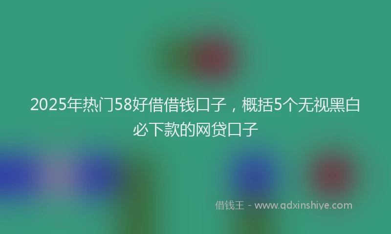 2025年热门58好借借钱口子，概括5个无视黑白必下款的网贷口子