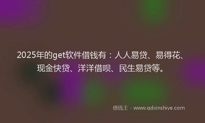2025年的get软件借钱有：人人易贷、易得花、现金快贷、洋洋借呗、民生易贷等。