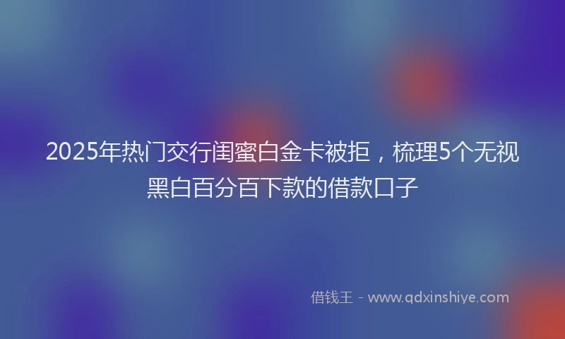 2025年热门交行闺蜜白金卡被拒，梳理5个无视黑白百分百下款的借款口子