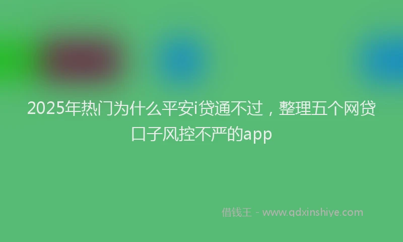 2025年热门为什么平安i贷通不过，整理五个网贷口子风控不严的app