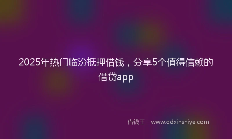 2025年热门临汾抵押借钱，分享5个值得信赖的借贷app