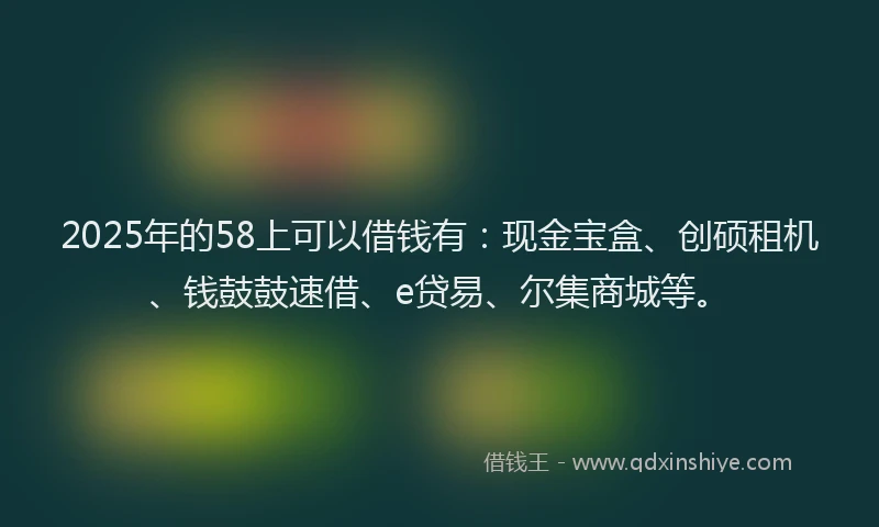 2025年的58上可以借钱有：现金宝盒、创硕租机、钱鼓鼓速借、e贷易、尔集商城等。