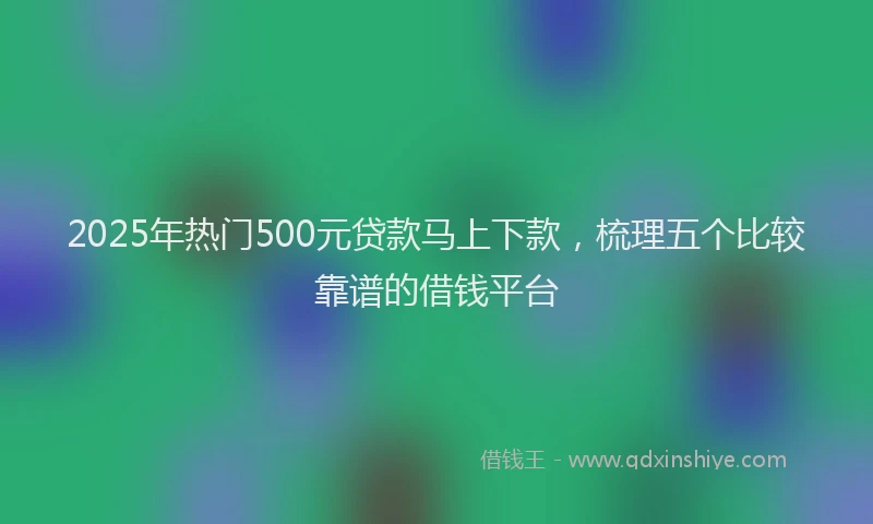 2025年热门500元贷款马上下款，梳理五个比较靠谱的借钱平台