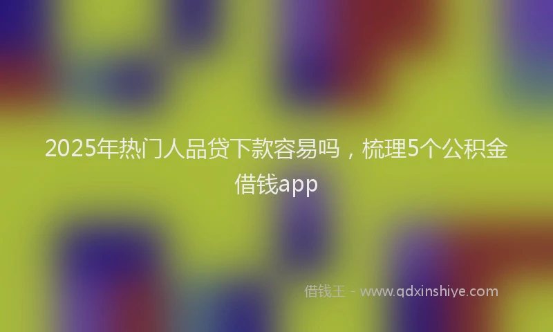 2025年热门人品贷下款容易吗，梳理5个公积金借钱app