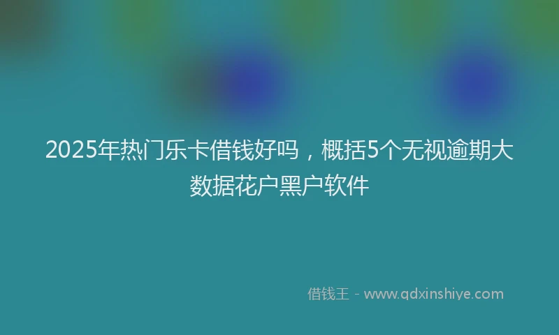 2025年热门乐卡借钱好吗，概括5个无视逾期大数据花户黑户软件