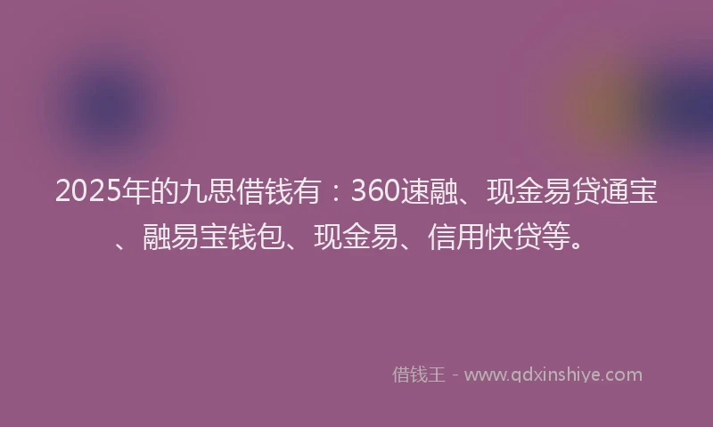 2025年的九思借钱有：360速融、现金易贷通宝、融易宝钱包、现金易、信用快贷等。