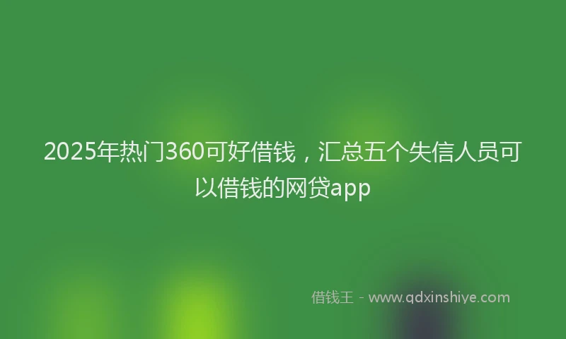 2025年热门360可好借钱，汇总五个失信人员可以借钱的网贷app