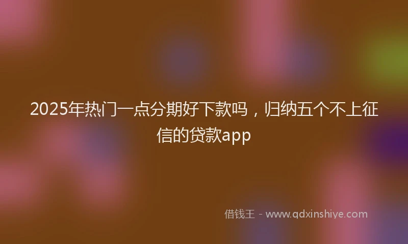 2025年热门一点分期好下款吗，归纳五个不上征信的贷款app