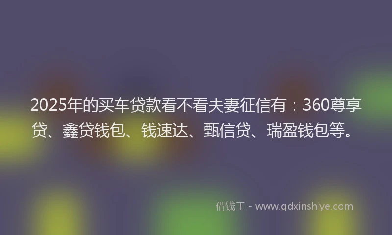 2025年的买车贷款看不看夫妻征信有：360尊享贷、鑫贷钱包、钱速达、甄信贷、瑞盈钱包等。