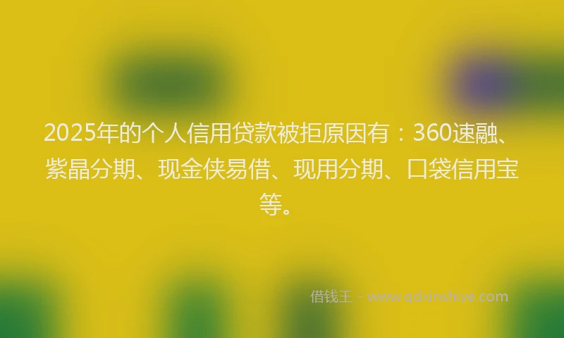 2025年的个人信用贷款被拒原因有：360速融、紫晶分期、现金侠易借、现用分期、口袋信用宝等。