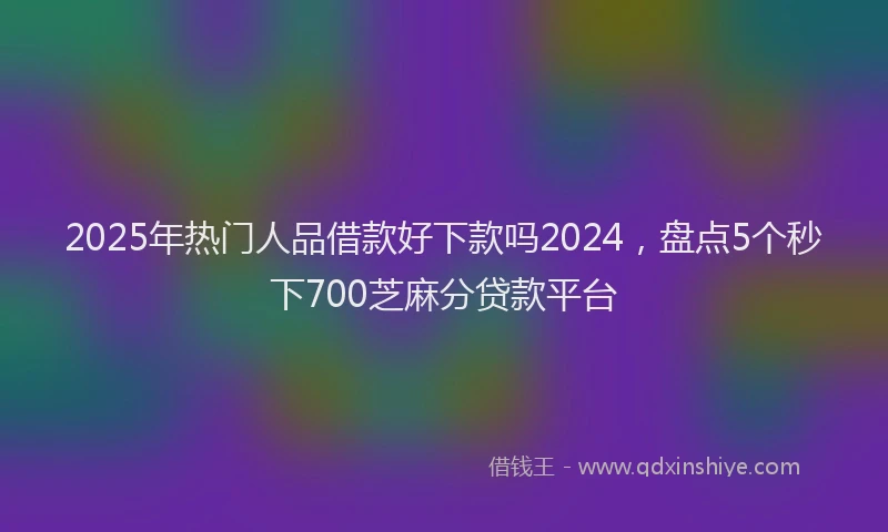 2025年热门人品借款好下款吗2024，盘点5个秒下700芝麻分贷款平台