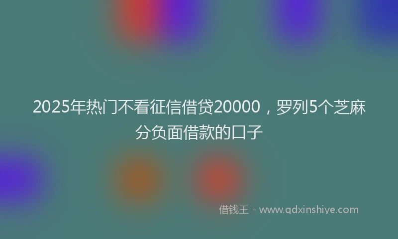 2025年热门不看征信借贷20000，罗列5个芝麻分负面借款的口子