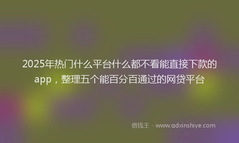 2025年热门什么平台什么都不看能直接下款的app，整理五个能百分百通过的网贷平台