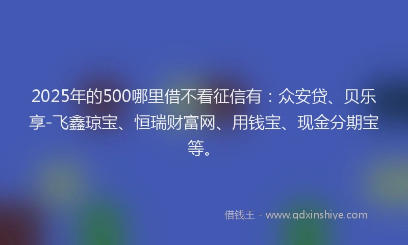 2025年的500哪里借不看征信有：众安贷、贝乐享-飞鑫琼宝、恒瑞财富网、用钱宝、现金分期宝等。