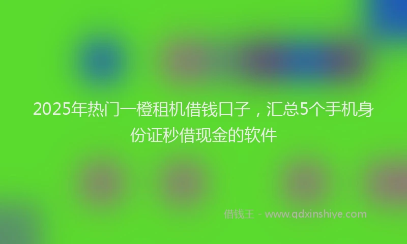2025年热门一橙租机借钱口子，汇总5个手机身份证秒借现金的软件