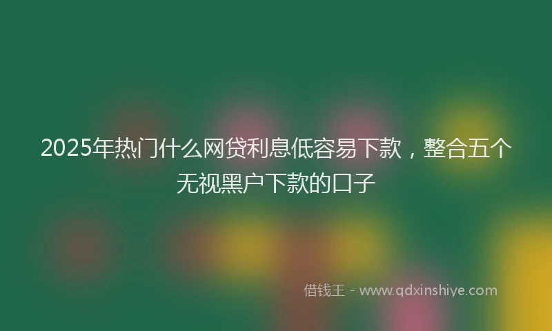 2025年热门什么网贷利息低容易下款，整合五个无视黑户下款的口子