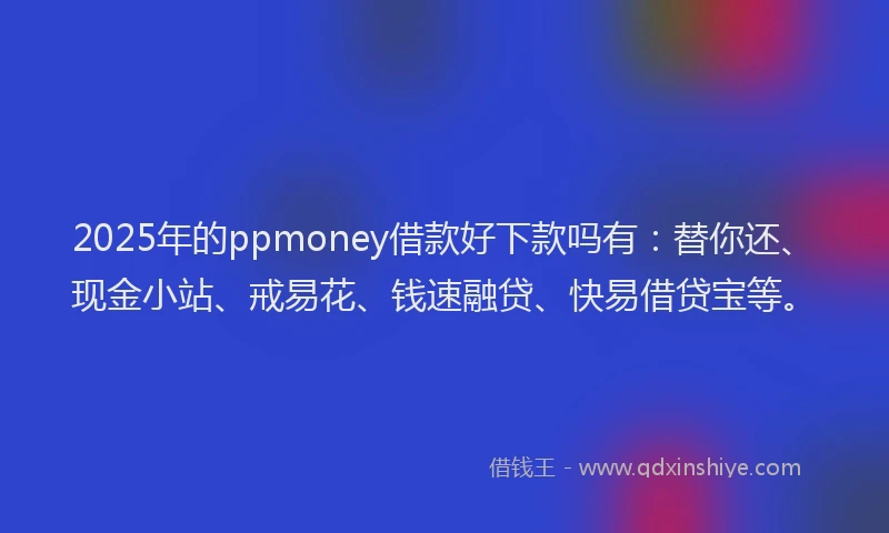 2025年的ppmoney借款好下款吗有：替你还、现金小站、戒易花、钱速融贷、快易借贷宝等。