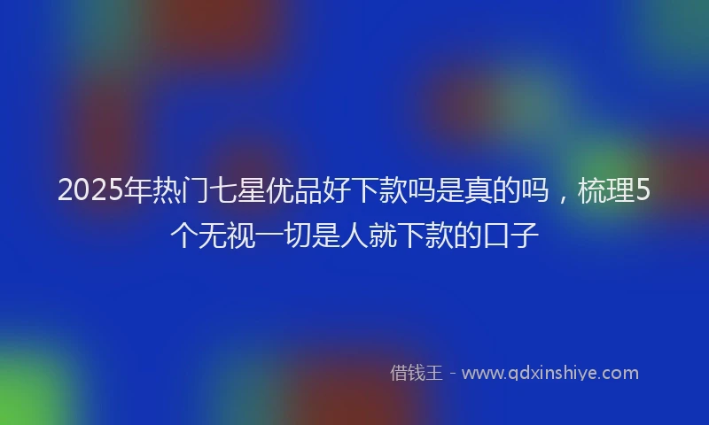 2025年热门七星优品好下款吗是真的吗，梳理5个无视一切是人就下款的口子