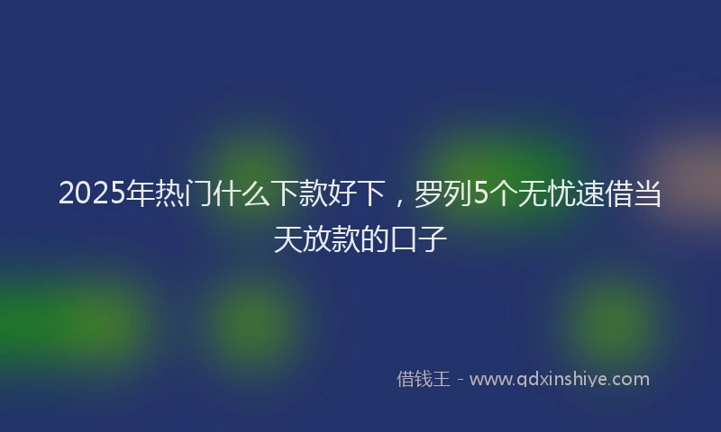 2025年热门什么下款好下，罗列5个无忧速借当天放款的口子