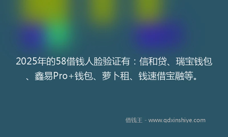 2025年的58借钱人脸验证有：信和贷、瑞宝钱包、鑫易Pro+钱包、萝卜租、钱速借宝融等。