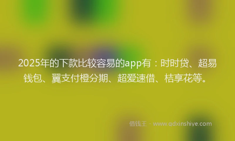 2025年的下款比较容易的app有：时时贷、超易钱包、翼支付橙分期、超爱速借、桔享花等。