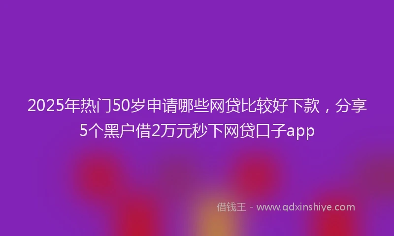 2025年热门50岁申请哪些网贷比较好下款，分享5个黑户借2万元秒下网贷口子app