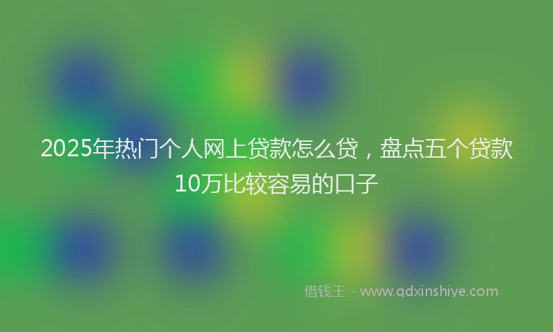 2025年热门个人网上贷款怎么贷，盘点五个贷款10万比较容易的口子